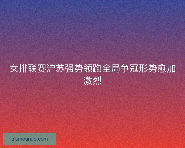 女排联赛沪苏强势领跑全局争冠形势愈加激烈