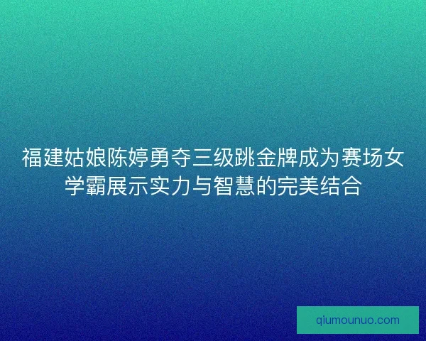 福建姑娘陈婷勇夺三级跳金牌成为赛场女学霸展示实力与智慧的完美结合