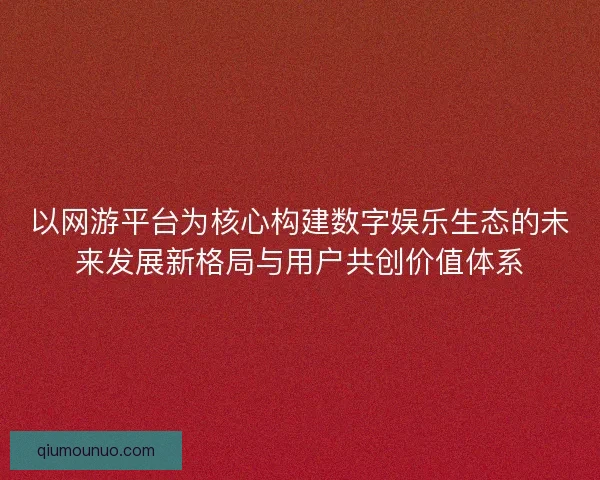 以网游平台为核心构建数字娱乐生态的未来发展新格局与用户共创价值体系